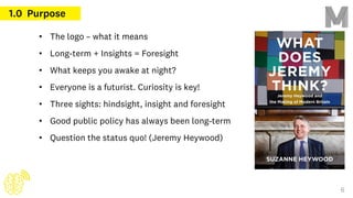 • The logo – what it means
• Long-term + Insights = Foresight
• What keeps you awake at night?
• Everyone is a futurist. Curiosity is key!
• Three sights: hindsight, insight and foresight
• Good public policy has always been long-term
• Question the status quo! (Jeremy Heywood)
1.0 Purpose
6
 