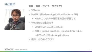 Confidential │ ©2021 VMware, Inc. 2
自己紹介
佐藤 寛貴（さとう ひろたか）
• VMware
• MAPBU (Modern Application Platform BU)
• K8sやコンテナの専門家集団の部署です
• VMwareは6社目です
• 2020年2月に入社しました
• 前職：Silicon Graphics→Square Enix→楽天
→LEOMO→Works Applications
• 趣味：おうちクラウド
 