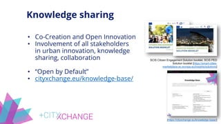 Knowledge sharing
SCIS Citizen Engagement Solution booklet, SCIS PED
Solution booklet [https://smart-cities-
marketplace.ec.europa.eu/insights/solutions]
[https://cityxchange.eu/knowledge-base/]
• Co-Creation and Open Innovation
• Involvement of all stakeholders
in urban innovation, knowledge
sharing, collaboration
• “Open by Default”
• cityxchange.eu/knowledge-base/
 