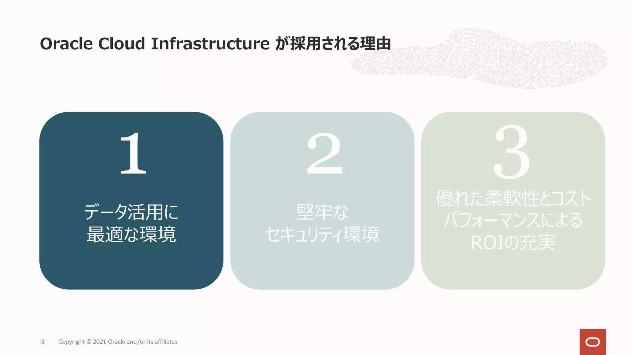 Oracle Cloud Infrastructure が採⽤される理由
Copyright © 2021, Oracle and/or its affiliates
13
データ活⽤に
最適な環境
堅牢な
セキュリティ環境
優れた柔軟性とコスト
パフォーマンスによる
ROIの充実
1 2 3
 