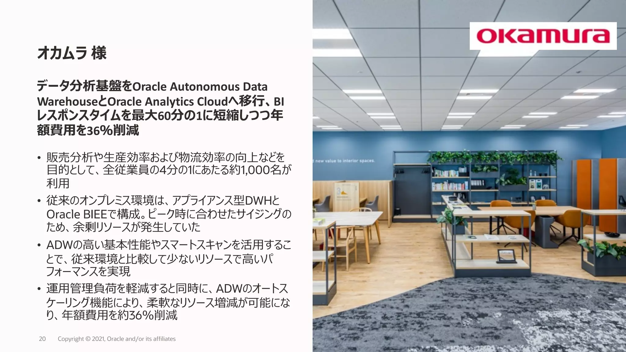 • 販売分析や⽣産効率および物流効率の向上などを
⽬的として、全従業員の4分の1にあたる約1,000名が
利⽤
• 従来のオンプレミス環境は、アプライアンス型DWHと
Oracle BIEEで構成。ピーク時に合わせたサイジングの
ため、余剰リソースが発⽣していた
• ADWの⾼い基本性能やスマートスキャンを活⽤するこ
とで、従来環境と⽐較して少ないリソースで⾼いパ
フォーマンスを実現
• 運⽤管理負荷を軽減すると同時に、ADWのオートス
ケーリング機能により、柔軟なリソース増減が可能にな
り、年額費⽤を約36％削減
オカムラ 様
Copyright © 2021, Oracle and/or its affiliates
20
データ分析基盤をOracle Autonomous Data
WarehouseとOracle Analytics Cloudへ移⾏、BI
レスポンスタイムを最⼤60分の1に短縮しつつ年
額費⽤を36％削減
 