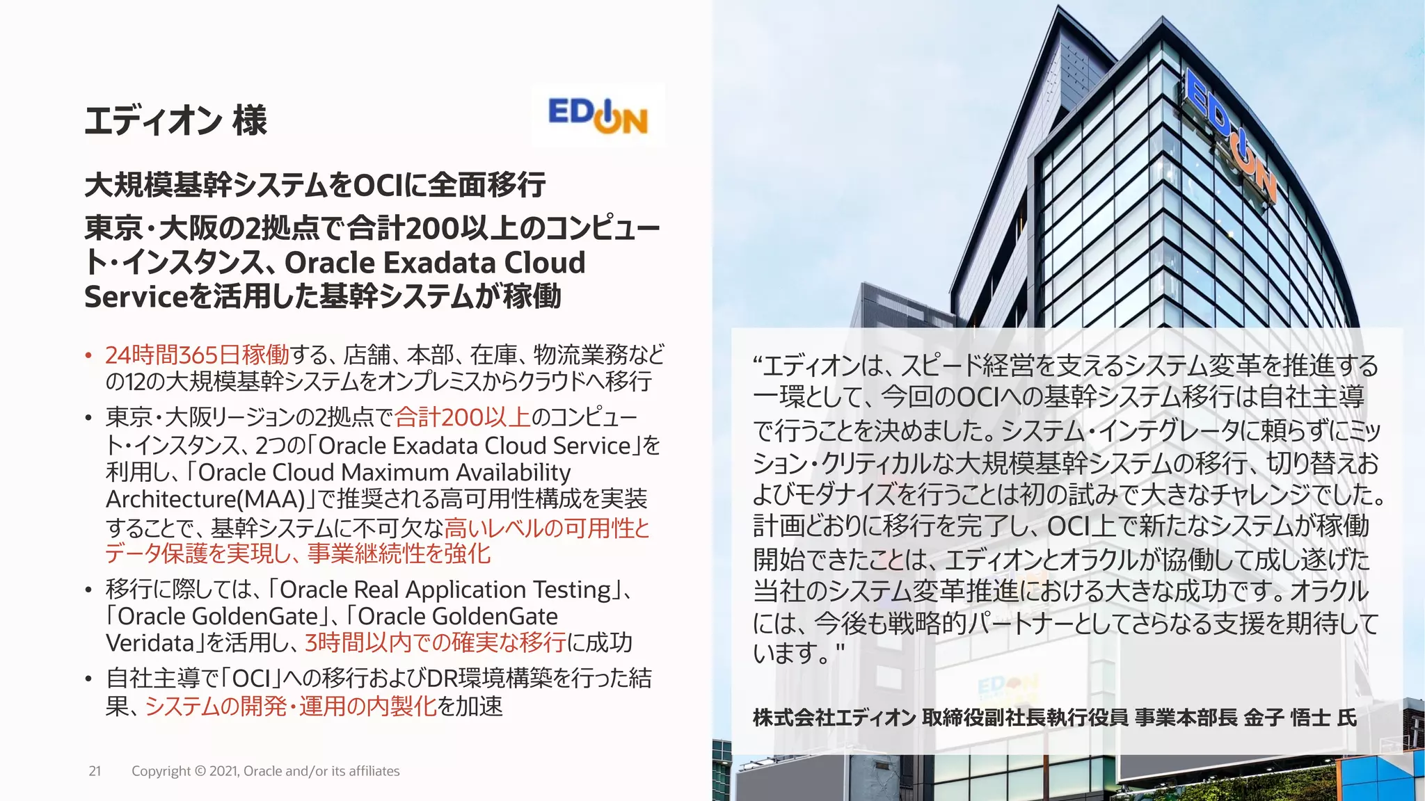 • 24時間365⽇稼働する、店舗、本部、在庫、物流業務など
の12の⼤規模基幹システムをオンプレミスからクラウドへ移⾏
• 東京・⼤阪リージョンの2拠点で合計200以上のコンピュー
ト・インスタンス、2つの「Oracle Exadata Cloud Service」を
利⽤し、「Oracle Cloud Maximum Availability
Architecture(MAA)」で推奨される⾼可⽤性構成を実装
することで、基幹システムに不可⽋な⾼いレベルの可⽤性と
データ保護を実現し、事業継続性を強化
• 移⾏に際しては、「Oracle Real Application Testing」、
「Oracle GoldenGate」、「Oracle GoldenGate
Veridata」を活⽤し、3時間以内での確実な移⾏に成功
• ⾃社主導で「OCI」への移⾏およびDR環境構築を⾏った結
果、システムの開発・運⽤の内製化を加速
エディオン 様
⼤規模基幹システムをOCIに全⾯移⾏
東京・⼤阪の2拠点で合計200以上のコンピュー
ト・インスタンス、Oracle Exadata Cloud
Serviceを活⽤した基幹システムが稼働
“エディオンは、スピード経営を⽀えるシステム変⾰を推進する
⼀環として、今回のOCIへの基幹システム移⾏は⾃社主導
で⾏うことを決めました。システム・インテグレータに頼らずにミッ
ション・クリティカルな⼤規模基幹システムの移⾏、切り替えお
よびモダナイズを⾏うことは初の試みで⼤きなチャレンジでした。
計画どおりに移⾏を完了し、OCI上で新たなシステムが稼働
開始できたことは、エディオンとオラクルが協働して成し遂げた
当社のシステム変⾰推進における⼤きな成功です。オラクル
には、今後も戦略的パートナーとしてさらなる⽀援を期待して
います。"
株式会社エディオン 取締役副社⻑執⾏役員 事業本部⻑ ⾦⼦ 悟⼠ ⽒
Copyright © 2021, Oracle and/or its affiliates
21
 