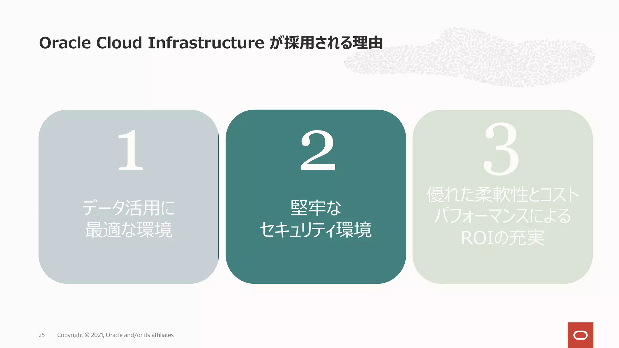 Oracle Cloud Infrastructure が採⽤される理由
Copyright © 2021, Oracle and/or its affiliates
25
データ活⽤に
最適な環境
堅牢な
セキュリティ環境
優れた柔軟性とコスト
パフォーマンスによる
ROIの充実
1 2 3
 
