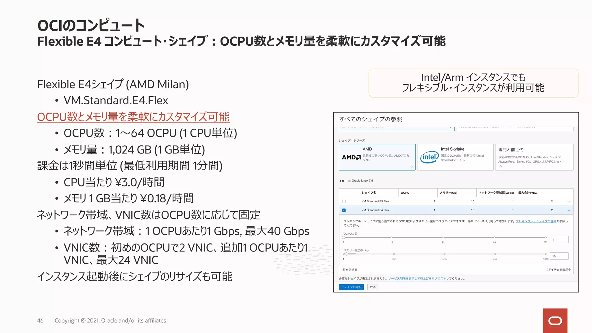 Flexible E4シェイプ (AMD Milan)
• VM.Standard.E4.Flex
OCPU数とメモリ量を柔軟にカスタマイズ可能
• OCPU数︓1〜64 OCPU (1 CPU単位)
• メモリ量︓1,024 GB (1 GB単位)
課⾦は1秒間単位 (最低利⽤期間 1分間)
• CPU当たり ¥3.0/時間
• メモリ 1 GB当たり ¥0.18/時間
ネットワーク帯域、VNIC数はOCPU数に応じて固定
• ネットワーク帯域︓1 OCPUあたり1 Gbps, 最⼤40 Gbps
• VNIC数︓初めのOCPUで2 VNIC、追加1 OCPUあたり1
VNIC、最⼤24 VNIC
インスタンス起動後にシェイプのリサイズも可能
OCIのコンピュート
Flexible E4 コンピュート・シェイプ︓OCPU数とメモリ量を柔軟にカスタマイズ可能
Intel/Arm インスタンスでも
フレキシブル・インスタンスが利⽤可能
Copyright © 2021, Oracle and/or its affiliates
46
 