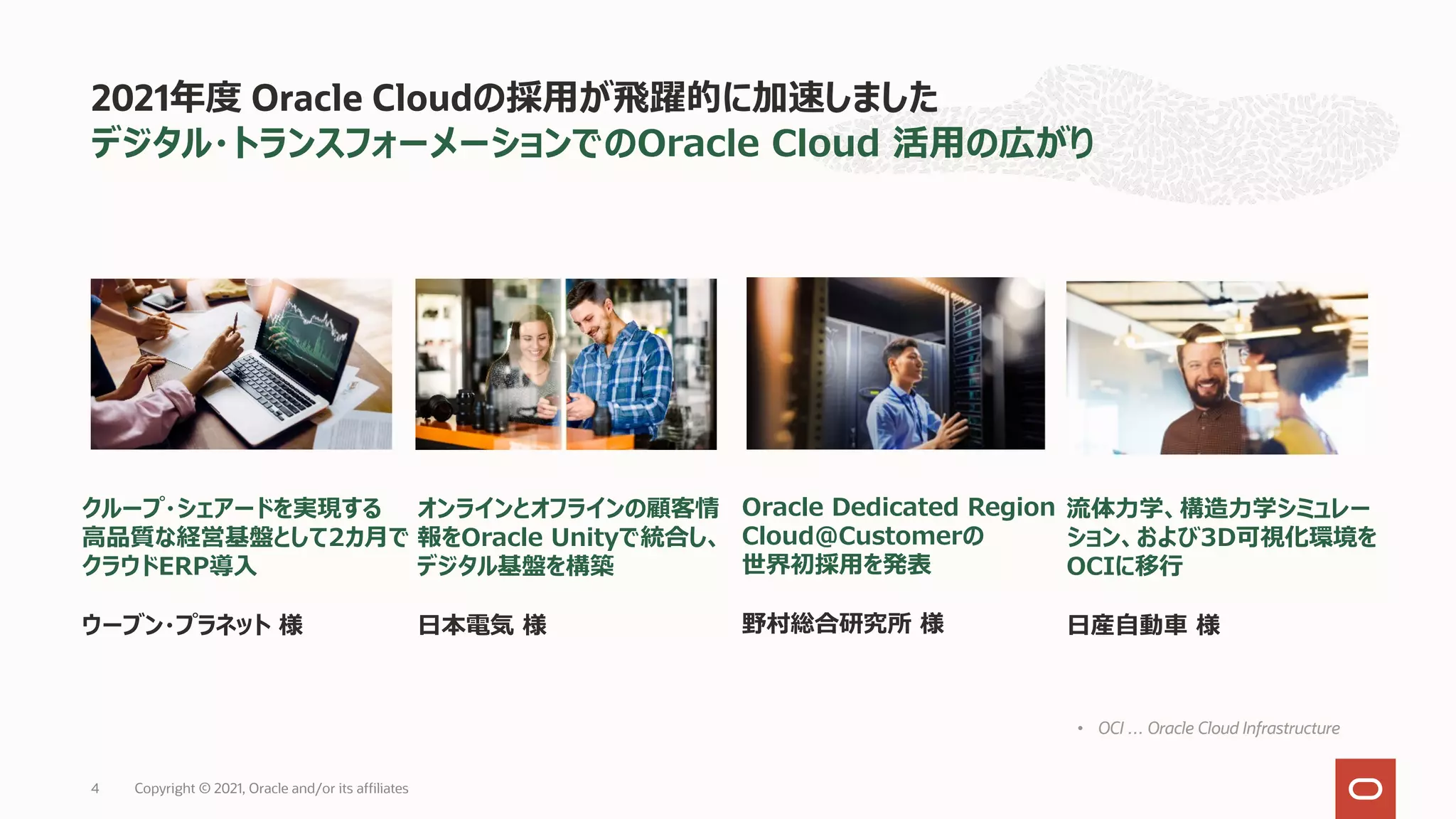デジタル・トランスフォーメーションでのOracle Cloud 活⽤の広がり
2021年度 Oracle Cloudの採⽤が⾶躍的に加速しました
オンラインとオフラインの顧客情
報をOracle Unityで統合し、
デジタル基盤を構築
⽇本電気 様
クループ・シェアードを実現する
⾼品質な経営基盤として2カ⽉で
クラウドERP導⼊
ウーブン・プラネット 様
• OCI … Oracle Cloud Infrastructure
Oracle Dedicated Region
Cloud@Customerの
世界初採⽤を発表
野村総合研究所 様
流体⼒学、構造⼒学シミュレー
ション、および3D可視化環境を
OCIに移⾏
⽇産⾃動⾞ 様
Copyright © 2021, Oracle and/or its affiliates
4
 