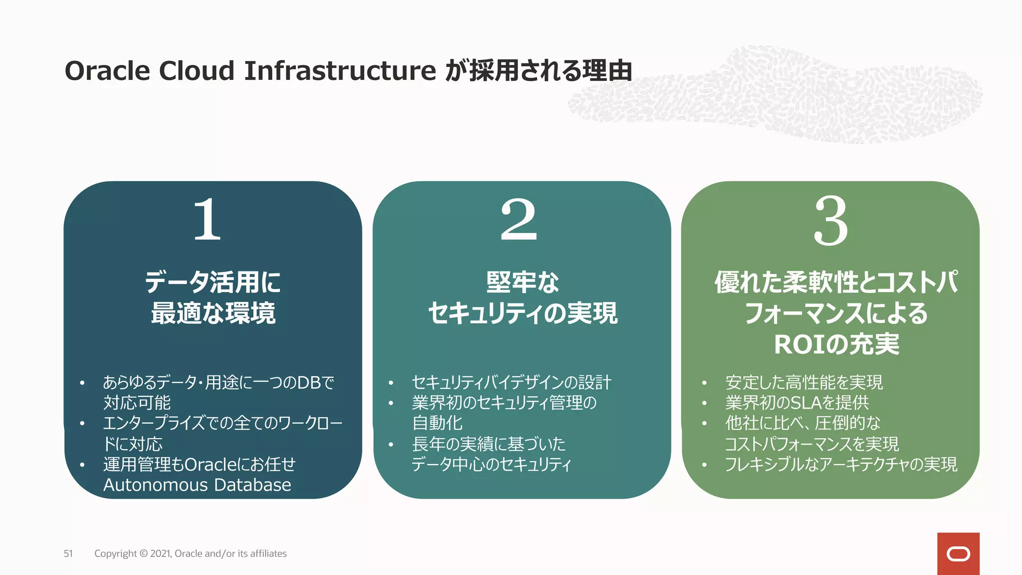 Oracle Cloud Infrastructure が採⽤される理由
Copyright © 2021, Oracle and/or its affiliates
51
1 2 3
よりデータ活⽤に
最適な環境
• セキュリティバイデザインの設計
• 業界初のセキュリティ管理の
⾃動化
• ⻑年の実績に基づいた
データ中⼼のセキュリティ
より堅牢な
セキュリティの実現
より良いサービスを
適切な価格で
• 安定した⾼性能を実現
• 業界初のSLAを提供
• 他社に⽐べ、圧倒的な
コストパフォーマンスを実現
• あらゆるデータ・⽤途に⼀つのDBで
対応可能
• エンタープライズでの全てのワークロード
に対応
• 運⽤管理もOracleにお任せ
Autonomous Database
1 2 3
優れた柔軟性とコストパ
フォーマンスによる
ROIの充実
• セキュリティバイデザインの設計
• 業界初のセキュリティ管理の
⾃動化
• ⻑年の実績に基づいた
データ中⼼のセキュリティ
堅牢な
セキュリティの実現
データ活⽤に
最適な環境
• あらゆるデータ・⽤途に⼀つのDBで
対応可能
• エンタープライズでの全てのワークロー
ドに対応
• 運⽤管理もOracleにお任せ
Autonomous Database
• 安定した⾼性能を実現
• 業界初のSLAを提供
• 他社に⽐べ、圧倒的な
コストパフォーマンスを実現
• フレキシブルなアーキテクチャの実現
 