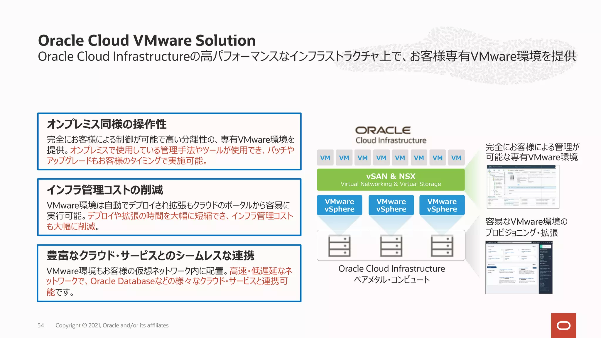 Oracle Cloud Infrastructureの⾼パフォーマンスなインフラストラクチャ上で、お客様専有VMware環境を提供
Oracle Cloud VMware Solution
Oracle Cloud Infrastructure
ベアメタル・コンピュート
vSAN & NSX
Virtual Networking & Virtual Storage
VM VM VM VM VM VM VM VM
VMware
vSphere
VMware
vSphere
VMware
vSphere
容易なVMware環境の
プロビジョニング・拡張
完全にお客様による管理が
可能な専有VMware環境
オンプレミス同様の操作性
完全にお客様による制御が可能で⾼い分離性の、専有VMware環境を
提供。オンプレミスで使⽤している管理⼿法やツールが使⽤でき、パッチや
アップグレードもお客様のタイミングで実施可能。
インフラ管理コストの削減
VMware環境は⾃動でデプロイされ拡張もクラウドのポータルから容易に
実⾏可能。デプロイや拡張の時間を⼤幅に短縮でき、インフラ管理コスト
も⼤幅に削減。
豊富なクラウド・サービスとのシームレスな連携
VMware環境もお客様の仮想ネットワーク内に配置。⾼速・低遅延なネ
ットワークで、Oracle Databaseなどの様々なクラウド・サービスと連携可
能です。
Copyright © 2021, Oracle and/or its affiliates
54
 