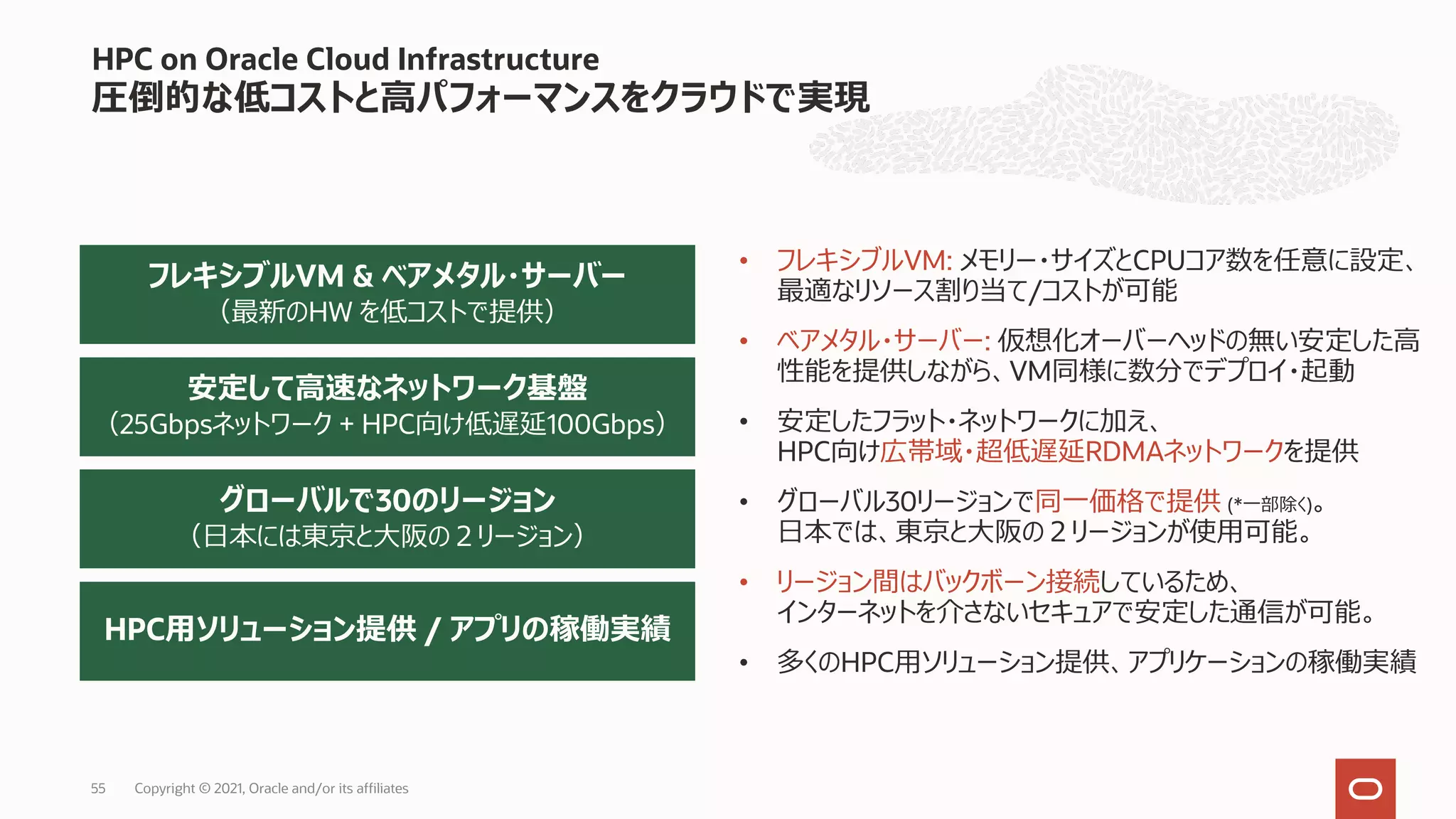 HPC on Oracle Cloud Infrastructure
圧倒的な低コストと⾼パフォーマンスをクラウドで実現
安定して⾼速なネットワーク基盤
（25Gbpsネットワーク + HPC向け低遅延100Gbps）
フレキシブルVM & ベアメタル・サーバー
（最新のHW を低コストで提供）
HPC⽤ソリューション提供 / アプリの稼働実績
グローバルで30のリージョン
（⽇本には東京と⼤阪の２リージョン）
• フレキシブルVM: メモリー・サイズとCPUコア数を任意に設定、
最適なリソース割り当て/コストが可能
• ベアメタル・サーバー: 仮想化オーバーヘッドの無い安定した⾼
性能を提供しながら、VM同様に数分でデプロイ・起動
• 安定したフラット・ネットワークに加え、
HPC向け広帯域・超低遅延RDMAネットワークを提供
• グローバル30リージョンで同⼀価格で提供 (*⼀部除く)。
⽇本では、東京と⼤阪の２リージョンが使⽤可能。
• リージョン間はバックボーン接続しているため、
インターネットを介さないセキュアで安定した通信が可能。
• 多くのHPC⽤ソリューション提供、アプリケーションの稼働実績
Copyright © 2021, Oracle and/or its affiliates
55
 