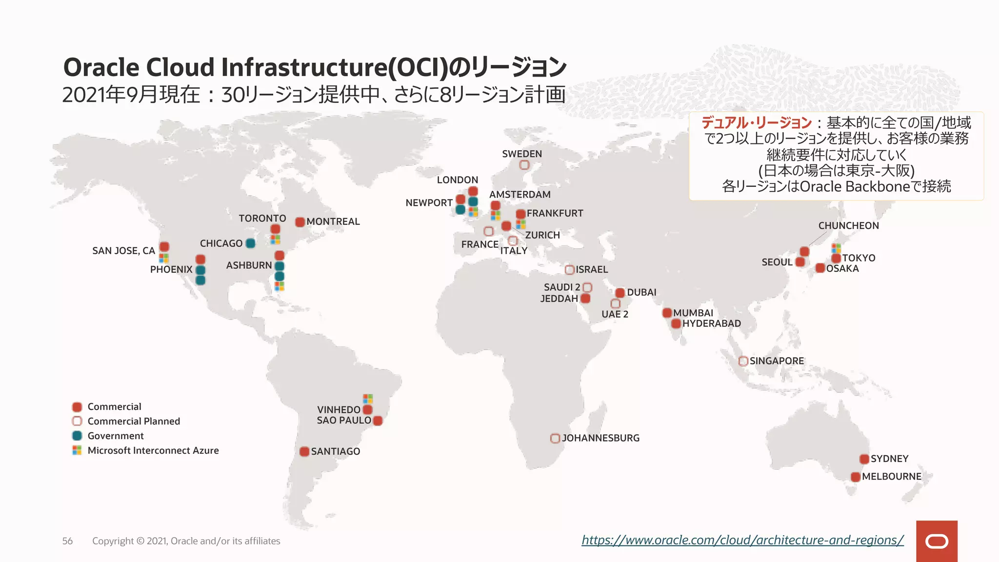 2021年9⽉現在︓30リージョン提供中、さらに8リージョン計画
Oracle Cloud Infrastructure(OCI)のリージョン
https://www.oracle.com/cloud/architecture-and-regions/
MUMBAI
HYDERABAD
SINGAPORE
CHUNCHEON
SEOUL TOKYO
OSAKA
JOHANNESBURG
SYDNEY
MELBOURNE
Commercial
Commercial Planned
Government
Microsoft Interconnect Azure
JEDDAH
ISRAEL
DUBAI
SAUDI 2
UAE 2
NEWPORT
AMSTERDAM
FRANKFURT
ZURICH
LONDON
SWEDEN
ITALY
FRANCE
SAN JOSE, CA
PHOENIX
CHICAGO
ASHBURN
TORONTO MONTREAL
デュアル・リージョン︓基本的に全ての国/地域
で2つ以上のリージョンを提供し、お客様の業務
継続要件に対応していく
(⽇本の場合は東京-⼤阪)
各リージョンはOracle Backboneで接続
SANTIAGO
VINHEDO
SAO PAULO
Copyright © 2021, Oracle and/or its affiliates
56
 