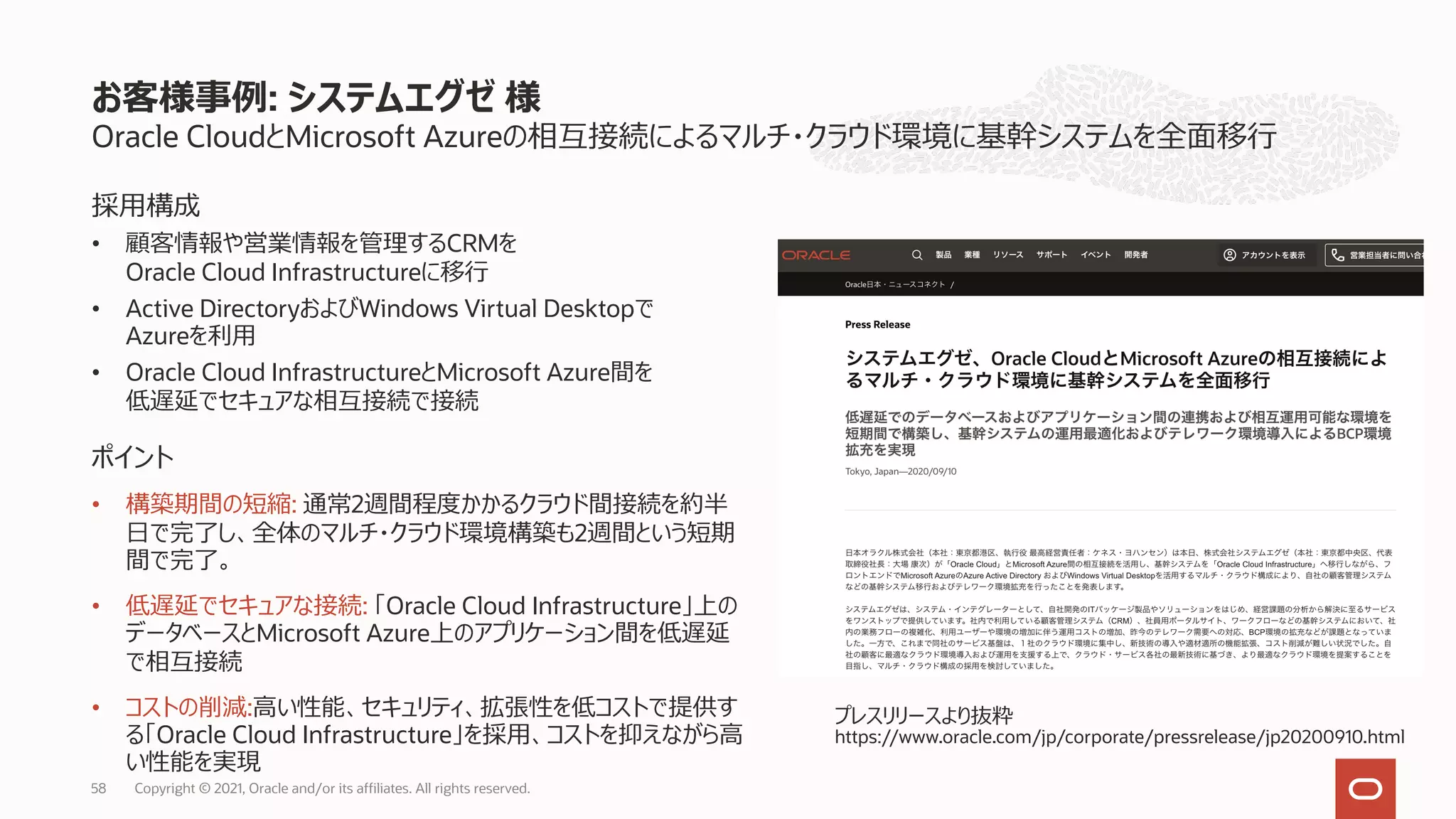 Oracle CloudとMicrosoft Azureの相互接続によるマルチ・クラウド環境に基幹システムを全⾯移⾏
お客様事例: システムエグゼ 様
Copyright © 2021, Oracle and/or its affiliates. All rights reserved.
58
採⽤構成
• 顧客情報や営業情報を管理するCRMを
Oracle Cloud Infrastructureに移⾏
• Active DirectoryおよびWindows Virtual Desktopで
Azureを利⽤
• Oracle Cloud InfrastructureとMicrosoft Azure間を
低遅延でセキュアな相互接続で接続
ポイント
• 構築期間の短縮: 通常2週間程度かかるクラウド間接続を約半
⽇で完了し、全体のマルチ・クラウド環境構築も2週間という短期
間で完了。
• 低遅延でセキュアな接続: 「Oracle Cloud Infrastructure」上の
データベースとMicrosoft Azure上のアプリケーション間を低遅延
で相互接続
• コストの削減:⾼い性能、セキュリティ、拡張性を低コストで提供す
る「Oracle Cloud Infrastructure」を採⽤、コストを抑えながら⾼
い性能を実現
プレスリリースより抜粋
https://www.oracle.com/jp/corporate/pressrelease/jp20200910.html
 