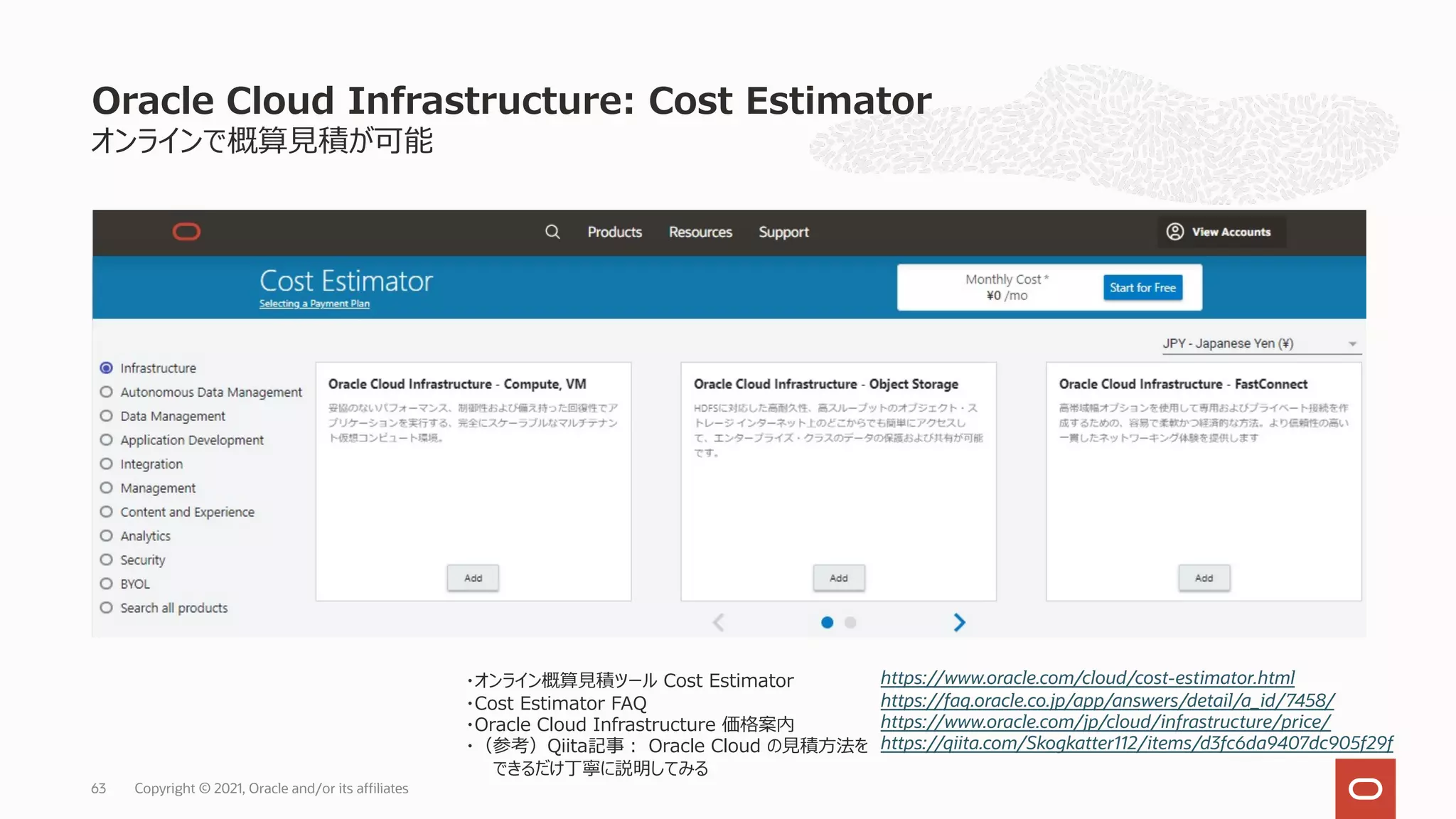 オンラインで概算⾒積が可能
Oracle Cloud Infrastructure: Cost Estimator
Copyright © 2021, Oracle and/or its affiliates
63
https://www.oracle.com/cloud/cost-estimator.html
https://faq.oracle.co.jp/app/answers/detail/a_id/7458/
https://www.oracle.com/jp/cloud/infrastructure/price/
https://qiita.com/Skogkatter112/items/d3fc6da9407dc905f29f
・オンライン概算⾒積ツール Cost Estimator
・Cost Estimator FAQ
・Oracle Cloud Infrastructure 価格案内
・（参考）Qiita記事︓ Oracle Cloud の⾒積⽅法を
できるだけ丁寧に説明してみる
 