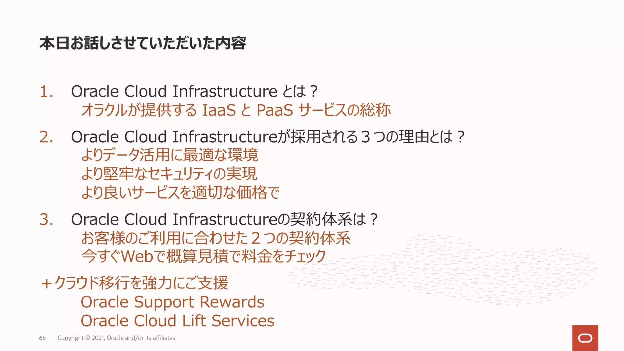 1. Oracle Cloud Infrastructure とは︖
オラクルが提供する IaaS と PaaS サービスの総称
2. Oracle Cloud Infrastructureが採⽤される３つの理由とは︖
よりデータ活⽤に最適な環境
より堅牢なセキュリティの実現
より良いサービスを適切な価格で
3. Oracle Cloud Infrastructureの契約体系は︖
お客様のご利⽤に合わせた２つの契約体系
今すぐWebで概算⾒積で料⾦をチェック
＋クラウド移⾏を強⼒にご⽀援
Oracle Support Rewards
Oracle Cloud Lift Services
本⽇お話しさせていただいた内容
Copyright © 2021, Oracle and/or its affiliates
66
 