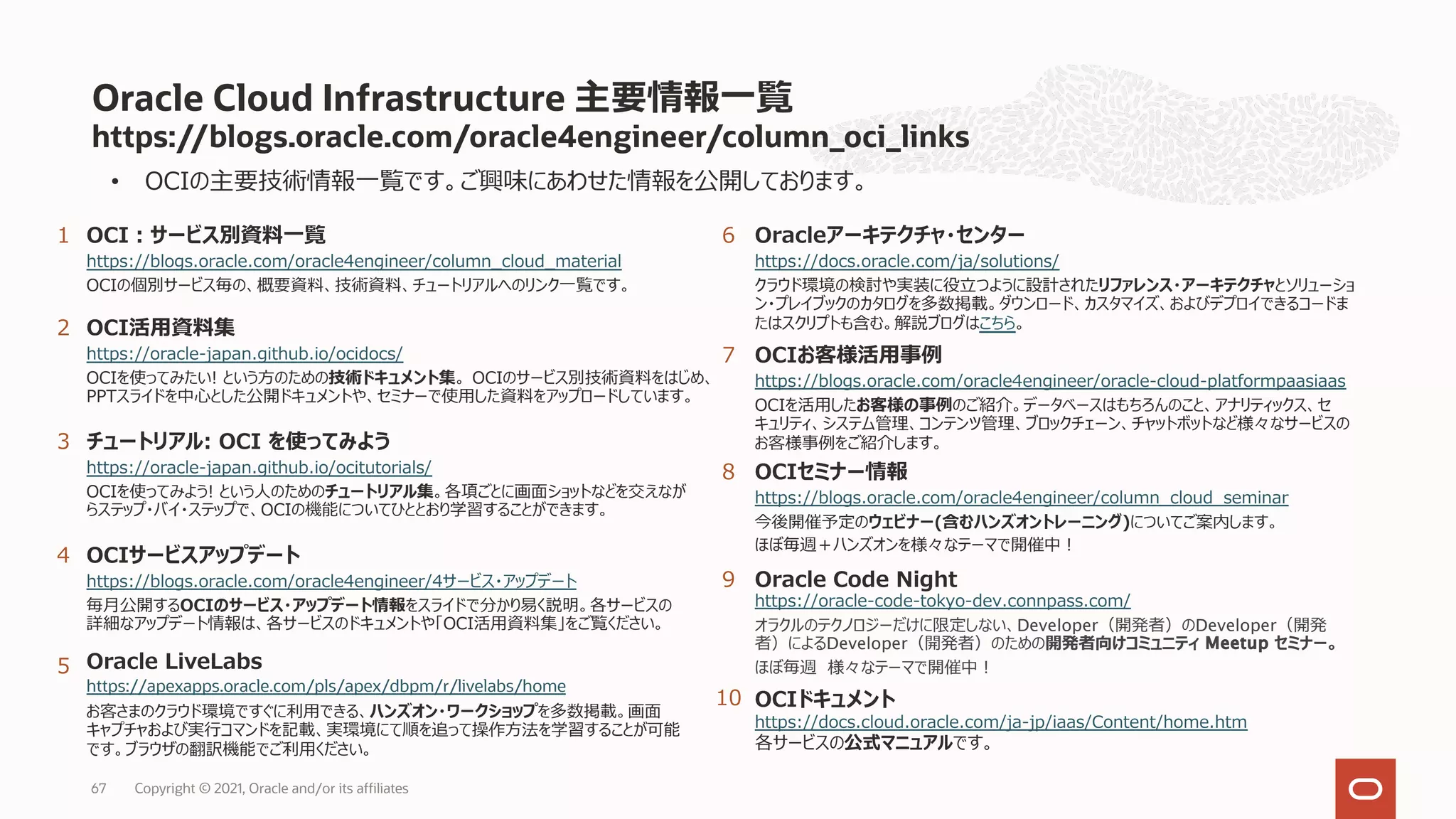 https://blogs.oracle.com/oracle4engineer/column_oci_links
Oracle Cloud Infrastructure 主要情報⼀覧
1
2
Oracleアーキテクチャ・センター
https://docs.oracle.com/ja/solutions/
クラウド環境の検討や実装に役⽴つように設計されたリファレンス・アーキテクチャとソリューショ
ン・プレイブックのカタログを多数掲載。ダウンロード、カスタマイズ、およびデプロイできるコードま
たはスクリプトも含む。解説ブログはこちら。
3
OCIサービスアップデート
https://blogs.oracle.com/oracle4engineer/4サービス・アップデート
毎⽉公開するOCIのサービス・アップデート情報をスライドで分かり易く説明。各サービスの
詳細なアップデート情報は、各サービスのドキュメントや「OCI活⽤資料集」をご覧ください。
5
OCIお客様活⽤事例
https://blogs.oracle.com/oracle4engineer/oracle-cloud-platformpaasiaas
OCIを活⽤したお客様の事例のご紹介。データベースはもちろんのこと、アナリティックス、セ
キュリティ、システム管理、コンテンツ管理、ブロックチェーン、チャットボットなど様々なサービスの
お客様事例をご紹介します。
OCI活⽤資料集
https://oracle-japan.github.io/ocidocs/
OCIを使ってみたい! という⽅のための技術ドキュメント集。 OCIのサービス別技術資料をはじめ、
PPTスライドを中⼼とした公開ドキュメントや、セミナーで使⽤した資料をアップロードしています。
6
OCIセミナー情報
https://blogs.oracle.com/oracle4engineer/column_cloud_seminar
今後開催予定のウェビナー(含むハンズオントレーニング)についてご案内します。
ほぼ毎週＋ハンズオンを様々なテーマで開催中︕
チュートリアル: OCI を使ってみよう
https://oracle-japan.github.io/ocitutorials/
OCIを使ってみよう! という⼈のためのチュートリアル集。各項ごとに画⾯ショットなどを交えなが
らステップ・バイ・ステップで、OCIの機能についてひととおり学習することができます。
7
OCIドキュメント
https://docs.cloud.oracle.com/ja-jp/iaas/Content/home.htm
各サービスの公式マニュアルです。
8
Oracle Code Night
https://oracle-code-tokyo-dev.connpass.com/
オラクルのテクノロジーだけに限定しない、Developer（開発者）のDeveloper（開発
者）によるDeveloper（開発者）のための開発者向けコミュニティ Meetup セミナー。
ほぼ毎週 様々なテーマで開催中︕
9
Copyright © 2021, Oracle and/or its affiliates
67
Oracle LiveLabs
https://apexapps.oracle.com/pls/apex/dbpm/r/livelabs/home
お客さまのクラウド環境ですぐに利⽤できる、ハンズオン・ワークショップを多数掲載。画⾯
キャプチャおよび実⾏コマンドを記載、実環境にて順を追って操作⽅法を学習することが可能
です。ブラウザの翻訳機能でご利⽤ください。
4
10
• OCIの主要技術情報⼀覧です。ご興味にあわせた情報を公開しております。
OCI︓サービス別資料⼀覧
https://blogs.oracle.com/oracle4engineer/column_cloud_material
OCIの個別サービス毎の、概要資料、技術資料、チュートリアルへのリンク⼀覧です。
 