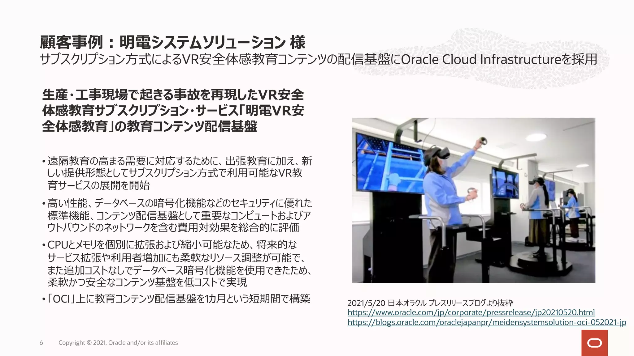 Copyright © 2021, Oracle and/or its affiliates
6
サブスクリプション⽅式によるVR安全体感教育コンテンツの配信基盤にOracle Cloud Infrastructureを採⽤
顧客事例︓明電システムソリューション 様
⽣産・⼯事現場で起きる事故を再現したVR安全
体感教育サブスクリプション・サービス「明電VR安
全体感教育」の教育コンテンツ配信基盤
• 遠隔教育の⾼まる需要に対応するために、出張教育に加え、新
しい提供形態としてサブスクリプション⽅式で利⽤可能なVR教
育サービスの展開を開始
• ⾼い性能、データベースの暗号化機能などのセキュリティに優れた
標準機能、コンテンツ配信基盤として重要なコンピュートおよびア
ウトバウンドのネットワークを含む費⽤対効果を総合的に評価
• CPUとメモリを個別に拡張および縮⼩可能なため、将来的な
サービス拡張や利⽤者増加にも柔軟なリソース調整が可能で、
また追加コストなしでデータベース暗号化機能を使⽤できたため、
柔軟かつ安全なコンテンツ基盤を低コストで実現
• 「OCI」上に教育コンテンツ配信基盤を1カ⽉という短期間で構築 2021/5/20 ⽇本オラクル プレスリリースブログより抜粋
https://www.oracle.com/jp/corporate/pressrelease/jp20210520.html
https://blogs.oracle.com/oraclejapanpr/meidensystemsolution-oci-052021-jp
 