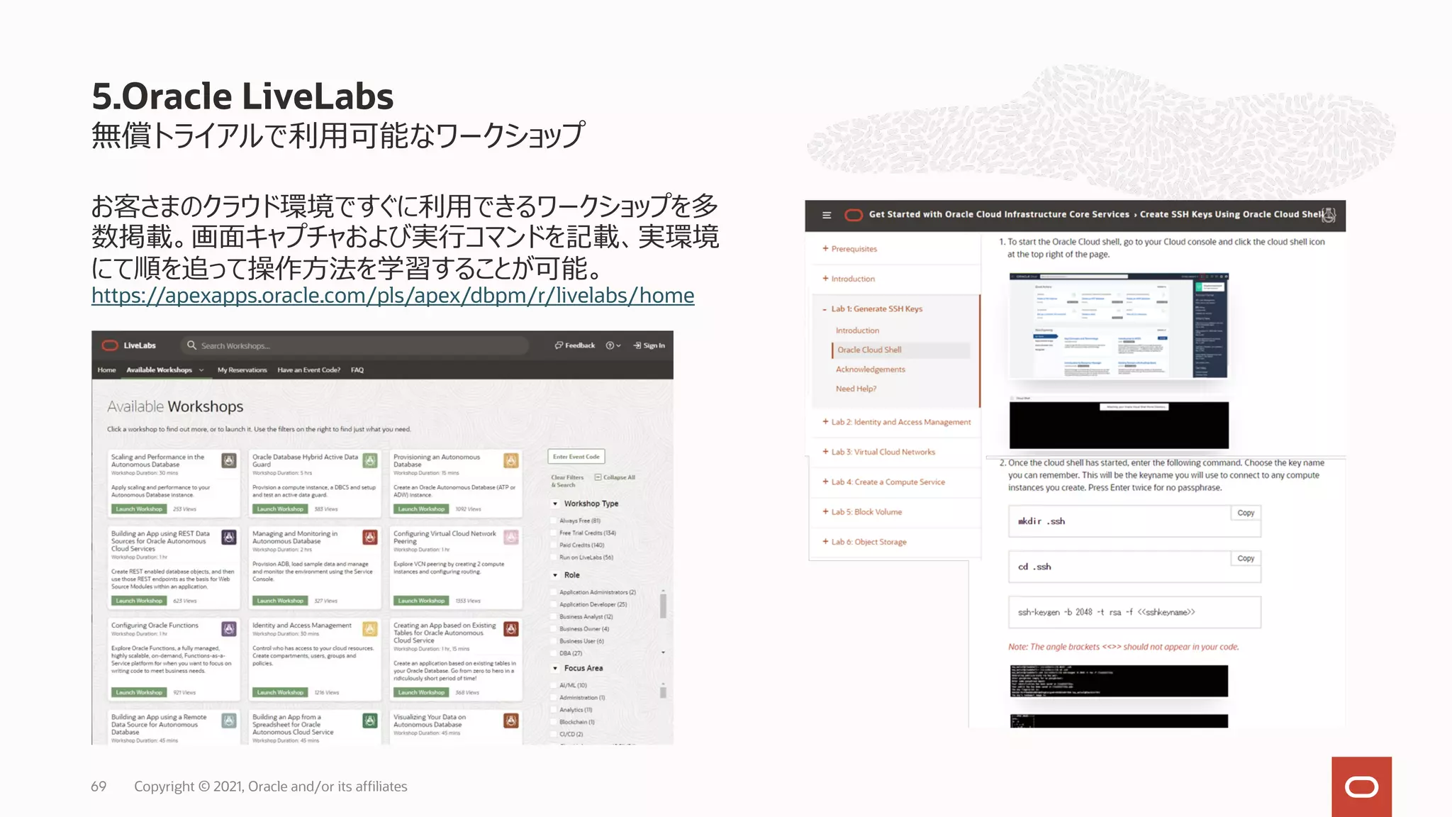 無償トライアルで利⽤可能なワークショップ
お客さまのクラウド環境ですぐに利⽤できるワークショップを多
数掲載。画⾯キャプチャおよび実⾏コマンドを記載、実環境
にて順を追って操作⽅法を学習することが可能。
https://apexapps.oracle.com/pls/apex/dbpm/r/livelabs/home
5.Oracle LiveLabs
Copyright © 2021, Oracle and/or its affiliates
69
 