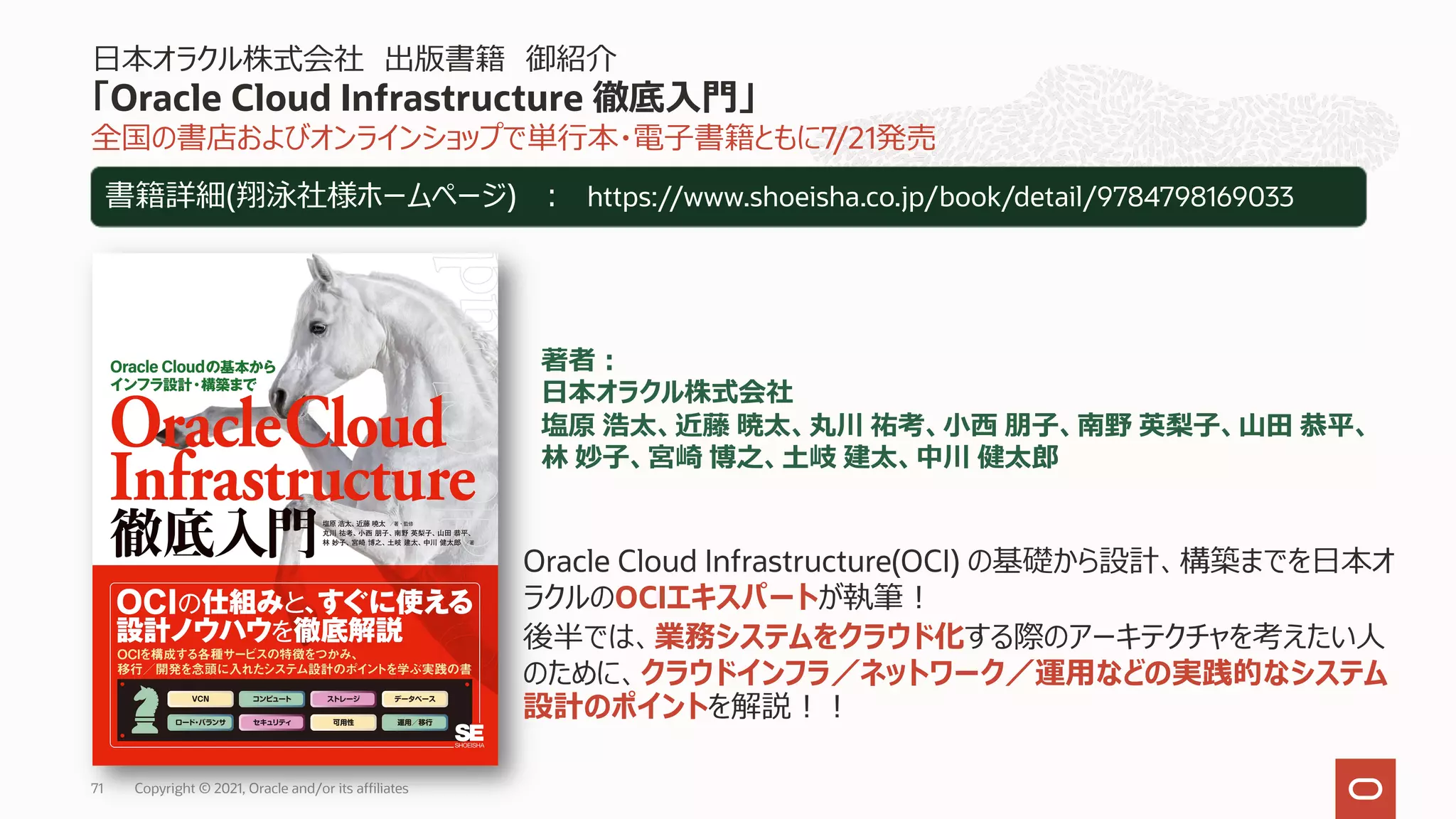 全国の書店およびオンラインショップで単⾏本・電⼦書籍ともに7/21発売
⽇本オラクル株式会社 出版書籍 御紹介
「Oracle Cloud Infrastructure 徹底⼊⾨」
Copyright © 2021, Oracle and/or its affiliates
71
書籍詳細(翔泳社様ホームページ) ︓ https://www.shoeisha.co.jp/book/detail/9784798169033
Oracle Cloud Infrastructure(OCI) の基礎から設計、構築までを⽇本オ
ラクルのOCIエキスパートが執筆︕
後半では、業務システムをクラウド化する際のアーキテクチャを考えたい⼈
のために、クラウドインフラ／ネットワーク／運⽤などの実践的なシステム
設計のポイントを解説︕︕
著者︓
⽇本オラクル株式会社
塩原 浩太、近藤 暁太、丸川 祐考、⼩⻄ 朋⼦、南野 英梨⼦、⼭⽥ 恭平、
林 妙⼦、宮崎 博之、⼟岐 建太、中川 健太郎
 