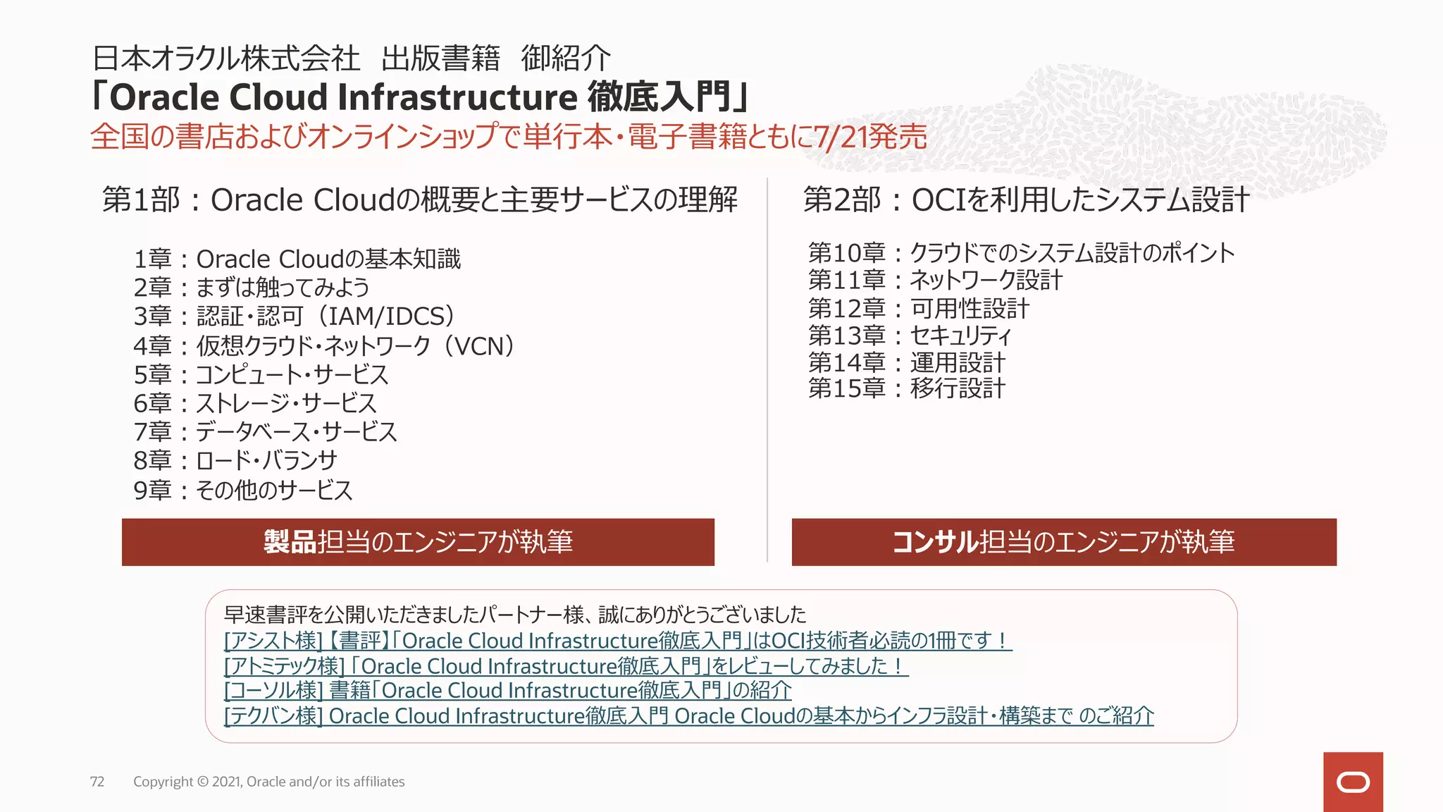 全国の書店およびオンラインショップで単⾏本・電⼦書籍ともに7/21発売
⽇本オラクル株式会社 出版書籍 御紹介
「Oracle Cloud Infrastructure 徹底⼊⾨」
Copyright © 2021, Oracle and/or its affiliates
72
第10章︓クラウドでのシステム設計のポイント
第11章︓ネットワーク設計
第12章︓可⽤性設計
第13章︓セキュリティ
第14章︓運⽤設計
第15章︓移⾏設計
1章︓Oracle Cloudの基本知識
2章︓まずは触ってみよう
3章︓認証・認可（IAM/IDCS）
4章︓仮想クラウド・ネットワーク（VCN）
5章︓コンピュート・サービス
6章︓ストレージ・サービス
7章︓データベース・サービス
8章︓ロード・バランサ
9章︓その他のサービス
第1部︓Oracle Cloudの概要と主要サービスの理解 第2部︓OCIを利⽤したシステム設計
製品担当のエンジニアが執筆 コンサル担当のエンジニアが執筆
早速書評を公開いただきましたパートナー様、誠にありがとうございました
[アシスト様] 【書評】「Oracle Cloud Infrastructure徹底⼊⾨」はOCI技術者必読の1冊です︕
[アトミテック様] 「Oracle Cloud Infrastructure徹底⼊⾨」をレビューしてみました︕
[コーソル様] 書籍「Oracle Cloud Infrastructure徹底⼊⾨」の紹介
[テクバン様] Oracle Cloud Infrastructure徹底⼊⾨ Oracle Cloudの基本からインフラ設計・構築まで のご紹介
 