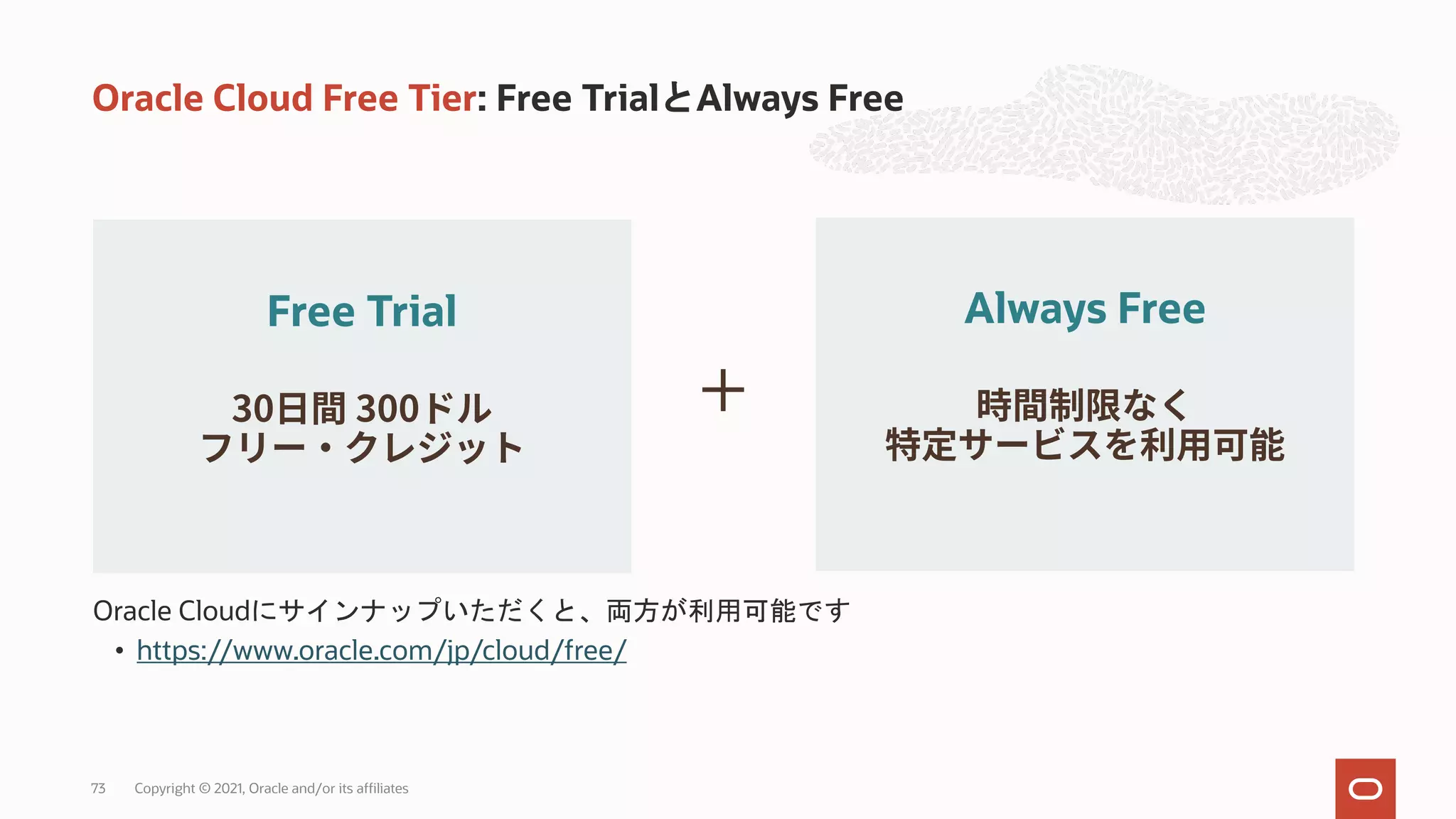 Oracle Cloud Free Tier: Free TrialとAlways Free
Oracle Cloudにサインナップいただくと、両方が利用可能です
• https://www.oracle.com/jp/cloud/free/
Free Trial
30 300 +
Always Free
Copyright © 2021, Oracle and/or its affiliates
73
 