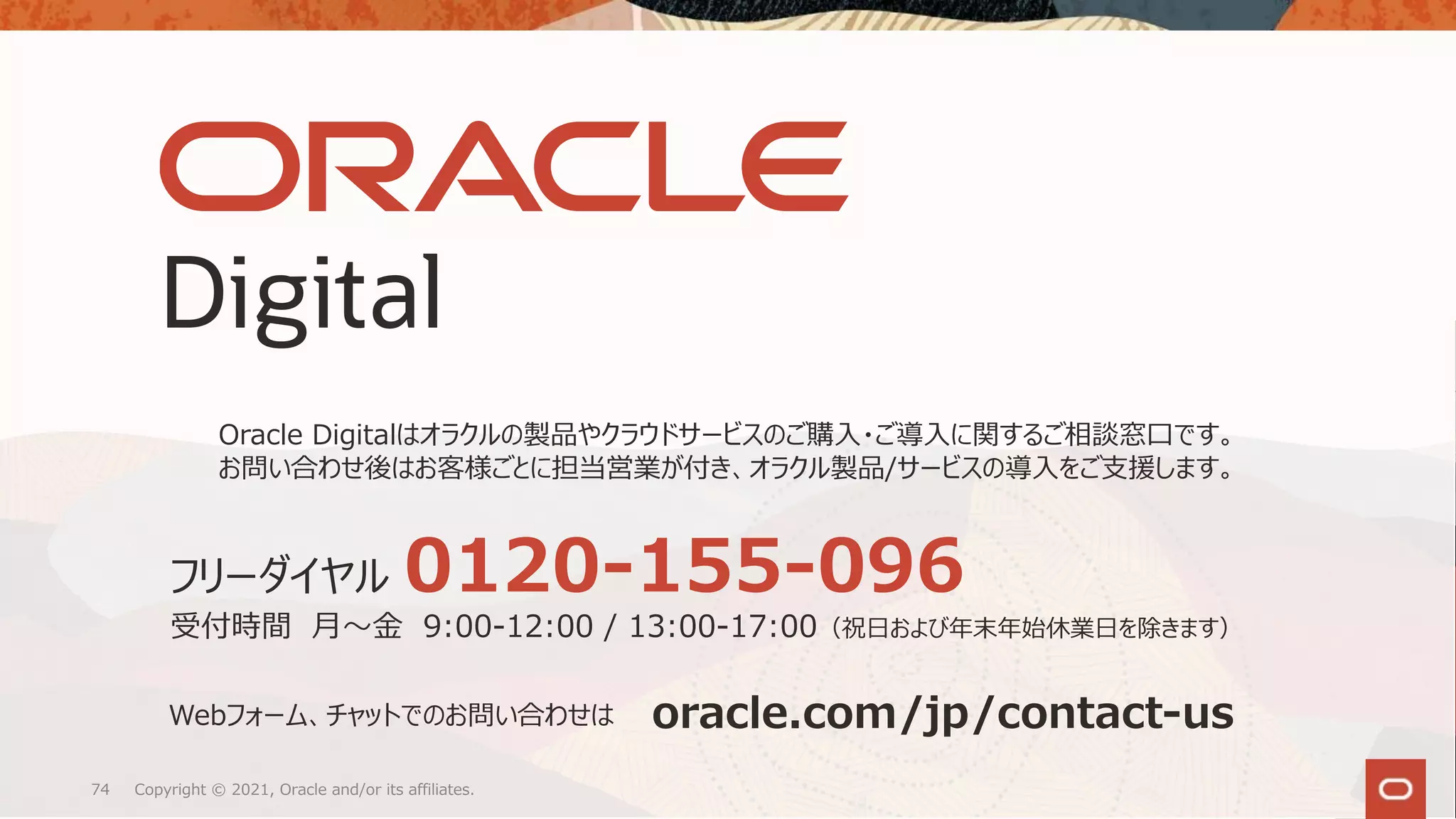 Copyright © 2021, Oracle and/or its affiliates.
74
Oracle Digitalはオラクルの製品やクラウドサービスのご購⼊・ご導⼊に関するご相談窓⼝です。
お問い合わせ後はお客様ごとに担当営業が付き、オラクル製品/サービスの導⼊をご⽀援します。
oracle.com/jp/contact-us
Webフォーム、チャットでのお問い合わせは
フリーダイヤル 0120-155-096
受付時間 ⽉〜⾦ 9:00-12:00 / 13:00-17:00（祝⽇および年末年始休業⽇を除きます）
 