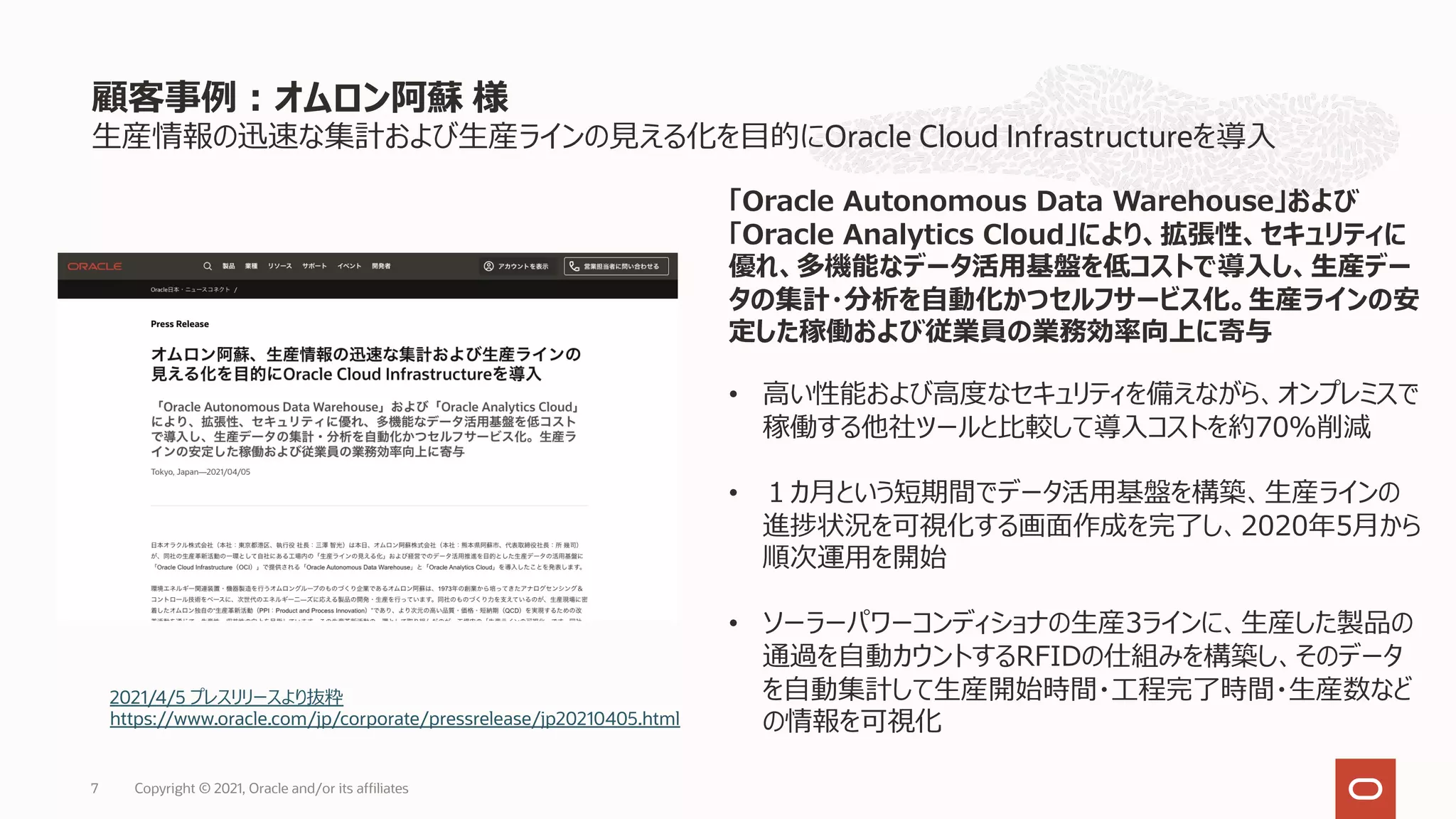 ⽣産情報の迅速な集計および⽣産ラインの⾒える化を⽬的にOracle Cloud Infrastructureを導⼊
顧客事例︓オムロン阿蘇 様
Copyright © 2021, Oracle and/or its affiliates
7
2021/4/5 プレスリリースより抜粋
https://www.oracle.com/jp/corporate/pressrelease/jp20210405.html
「Oracle Autonomous Data Warehouse」および
「Oracle Analytics Cloud」により、拡張性、セキュリティに
優れ、多機能なデータ活⽤基盤を低コストで導⼊し、⽣産デー
タの集計・分析を⾃動化かつセルフサービス化。⽣産ラインの安
定した稼働および従業員の業務効率向上に寄与
• ⾼い性能および⾼度なセキュリティを備えながら、オンプレミスで
稼働する他社ツールと⽐較して導⼊コストを約70％削減
• １カ⽉という短期間でデータ活⽤基盤を構築、⽣産ラインの
進捗状況を可視化する画⾯作成を完了し、2020年5⽉から
順次運⽤を開始
• ソーラーパワーコンディショナの⽣産3ラインに、⽣産した製品の
通過を⾃動カウントするRFIDの仕組みを構築し、そのデータ
を⾃動集計して⽣産開始時間・⼯程完了時間・⽣産数など
の情報を可視化
 