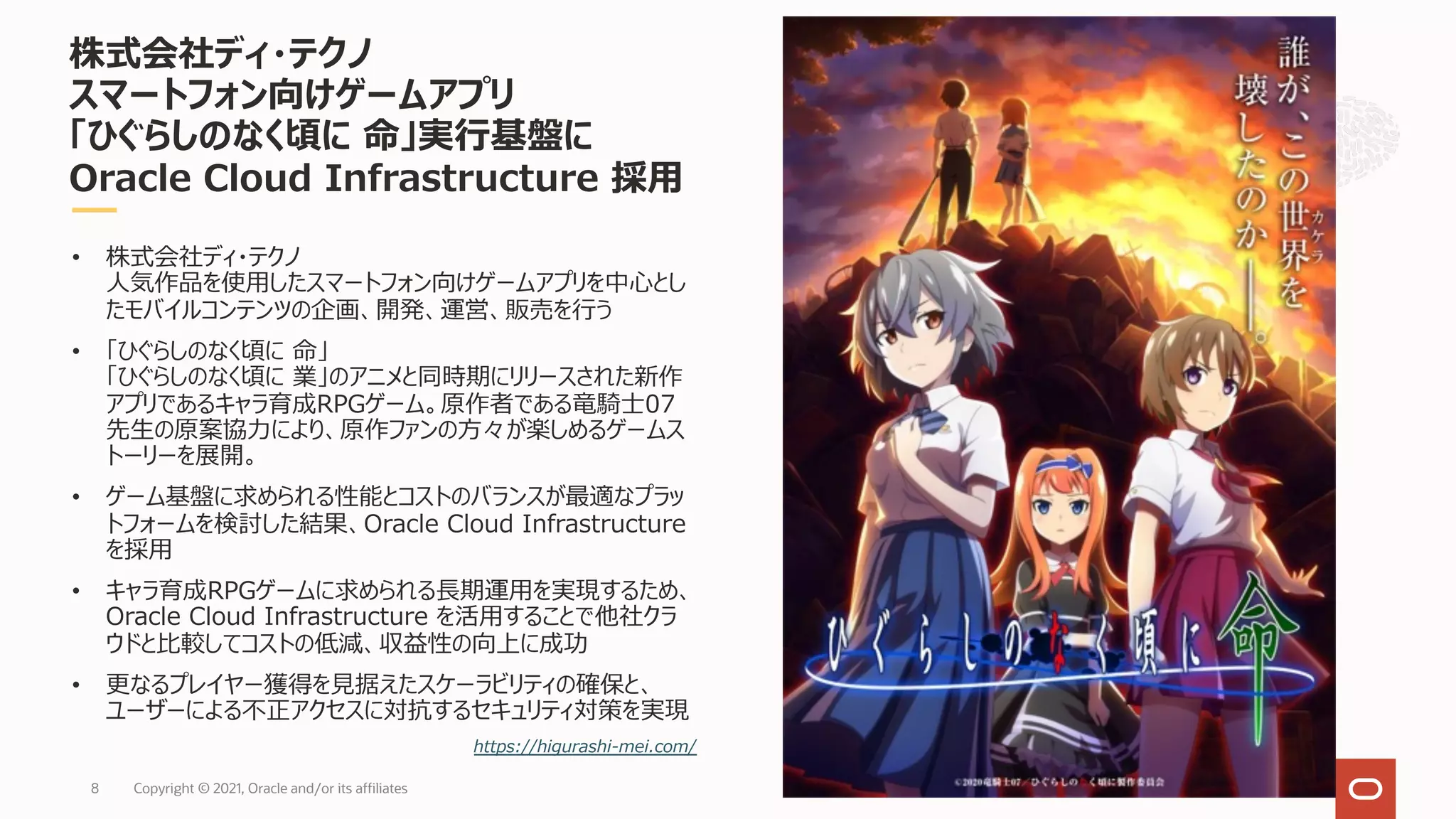 Copyright © 2021, Oracle and/or its affiliates
8
株式会社ディ・テクノ
スマートフォン向けゲームアプリ
「ひぐらしのなく頃に 命」実⾏基盤に
Oracle Cloud Infrastructure 採⽤
• 株式会社ディ・テクノ
⼈気作品を使⽤したスマートフォン向けゲームアプリを中⼼とし
たモバイルコンテンツの企画、開発、運営、販売を⾏う
• 「ひぐらしのなく頃に 命」
「ひぐらしのなく頃に 業」のアニメと同時期にリリースされた新作
アプリであるキャラ育成RPGゲーム。原作者である⻯騎⼠07
先⽣の原案協⼒により、原作ファンの⽅々が楽しめるゲームス
トーリーを展開。
• ゲーム基盤に求められる性能とコストのバランスが最適なプラッ
トフォームを検討した結果、Oracle Cloud Infrastructure
を採⽤
• キャラ育成RPGゲームに求められる⻑期運⽤を実現するため、
Oracle Cloud Infrastructure を活⽤することで他社クラ
ウドと⽐較してコストの低減、収益性の向上に成功
• 更なるプレイヤー獲得を⾒据えたスケーラビリティの確保と、
ユーザーによる不正アクセスに対抗するセキュリティ対策を実現
https://higurashi-mei.com/
©2020⻯騎⼠07／ひぐらしのなく頃に製作委員会
 