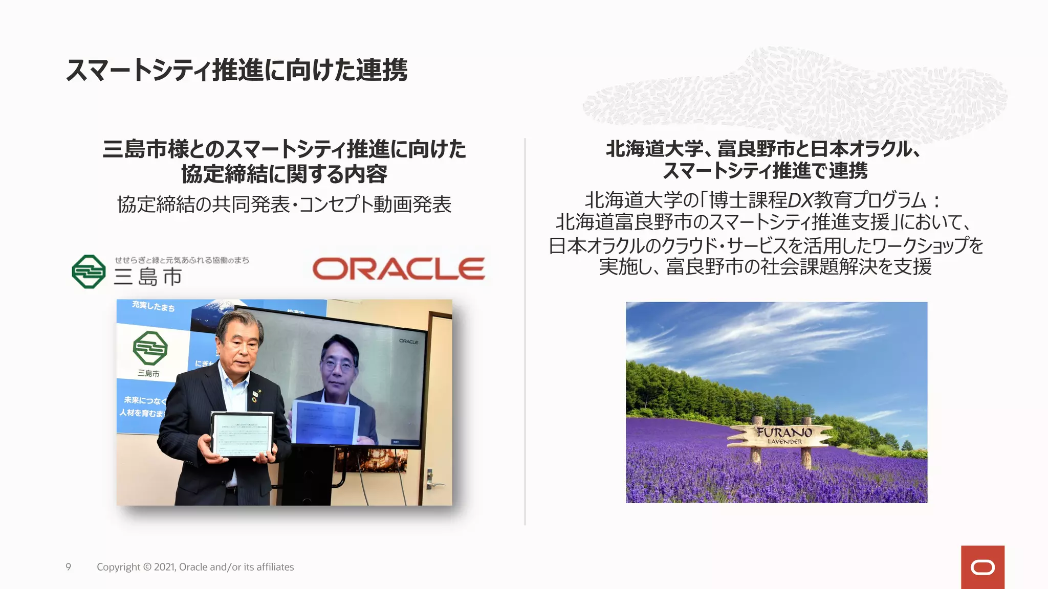三島市様とのスマートシティ推進に向けた
協定締結に関する内容
協定締結の共同発表・コンセプト動画発表
北海道⼤学、富良野市と⽇本オラクル、
スマートシティ推進で連携
北海道⼤学の「博⼠課程DX教育プログラム︓
北海道富良野市のスマートシティ推進⽀援」において、
⽇本オラクルのクラウド・サービスを活⽤したワークショップを
実施し、富良野市の社会課題解決を⽀援
スマートシティ推進に向けた連携
Copyright © 2021, Oracle and/or its affiliates
9
 