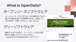 What is OpenData?
オープンソースソフトウェア
フリーソフトウェア
ソースコード（プログラム）が公開されており、
誰でも改良を加えて再配布できる。改造して
それを売って稼いでもよい（ex. Linux）
無料で入手できるが、ソースコードは非公開
勝手に改造したりしてはいけない
（iphoneとかAndroidの多くのアプリ）
https://www.avast.co.jp/index#pc
https://qgis.org/ja/site/
 