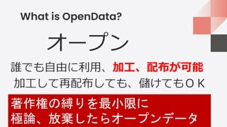 What is OpenData?
オープン
誰でも自由に利用、加工、配布が可能
加工して再配布しても、儲けてもＯＫ
著作権の縛りを最小限に
極論、放棄したらオープンデータ
 
