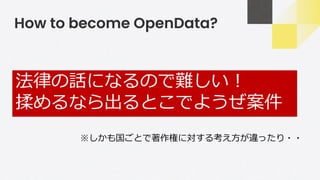 How to become OpenData?
法律の話になるので難しい！
揉めるなら出るとこでようぜ案件
※しかも国ごとで著作権に対する考え方が違ったり・・
 