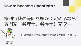 How to become OpenData?
権利行使の範囲を細かく定めるなら
専門家（弁理士、弁護士）マター
※しかも国ごとで著作権に対する考え方が違ったり・・
 