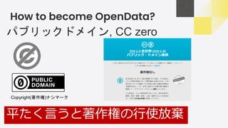 How to become OpenData?
パブリックドメイン, CC zero
平たく言うと著作権の行使放棄
Copyright(著作権)ナシマーク
 