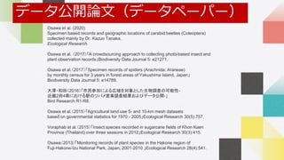 Self Introduction
Osawa et al. (2020)
Specimen based records and geographic locations of carabid beetles (Coleoptera)
collected mainly by Dr. Kazuo Tanaka.
Ecological Research.
Osawa et al. （2017）「A crowdsourcing approach to collecting photo-based insect and
plant observation records」Biodiversity Data Journal 5: e21271.
Osawa et al.（2017）「Specimen records of spiders (Arachnida: Araneae)
by monthly census for 3 years in forest areas of Yakushima Island, Japan」
Biodiversity Data Journal 5: e14789.
大澤・和田（2016）「市民参加による広域を対象とした生物調査の可能性-
近畿2府4県における駅のツバメ営巣調査結果およびデータ公開-」
Bird Research R1-R8.
Osawa et al.（2015）「Agricultural land use 5- and 10-km mesh datasets
based on governmental statistics for 1970 - 2005」Ecological Research 30(5):757.
Voraphab et al.（2015）「Insect species recorded in sugarcane fields of Khon Kaen
Province (Thailand) over three seasons in 2012」Ecological Research 30(3):415.
Osawa（2013）「Monitoring records of plant species in the Hakone region of
Fuji-Hakone-Izu National Park, Japan, 2001-2010 」Ecological Research 28(4):541.
データ公開論文（データペーパー）
 