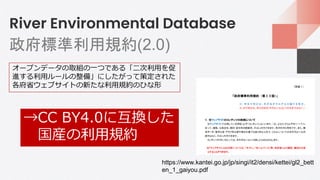 River Environmental Database
政府標準利用規約(2.0)
https://www.kantei.go.jp/jp/singi/it2/densi/kettei/gl2_bett
en_1_gaiyou.pdf
オープンデータの取組の一つである「二次利用を促
進する利用ルールの整備」にしたがって策定された
各府省ウェブサイトの新たな利用規約のひな形
→CC BY4.0に互換した
国産の利用規約
 