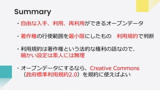 Summary
・自由な入手、利用、再利用ができるオープンデータ
・著作権の行使範囲を最小限にしたもの 利用規約で判断
・利用規約は著作権という法的な権利の話なので、
細かい設定は素人には無理
・オープンデータにするなら、Creative Commons
（政府標準利用規約2.0）を規約に使えばよい
 