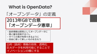 What is OpenData?
2013年G8で合意
「オープンデータ憲章」
・政府情報は原則としてオープンデータに
・質と量を担保するべし
・すべての者が利用できるように
・自由に使って新しいものを生もう
公的（政府）情報の効率、透明化
巨大データを利用可能にすることで
イノベーションの種にする
「オープンデータ」の定義
 
