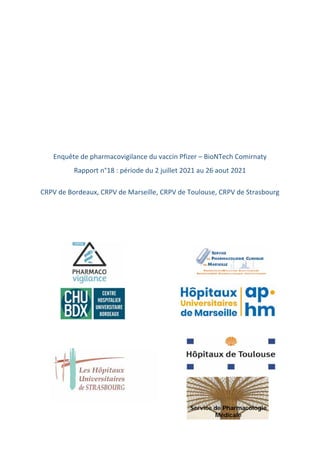  
 
 
 
 
 
 
 
Enquête de pharmacovigilance du vaccin Pfizer – BioNTech Comirnaty  
Rapport n°18 : période du 2 juillet 2021 au 26 aout 2021 
 
CRPV de Bordeaux, CRPV de Marseille, CRPV de Toulouse, CRPV de Strasbourg 
 
 
 
 
 
Service de Pharmacologie
Médicale
 