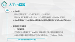 03 人工内耳等
 人工内耳
術後に6割の症例でcVEMP反応消失 (Jin 2006)
術後にvHIT(半規管)の悪化なし、cVEMP悪化は4割 (Obeidat 2020)
人工内耳術後のVEMP障害は、解剖学的に電極が耳石器により近い点に矛盾しない
 両側高度感音難聴
 GJB2変異
正常例に比べ変異症例ではcVEMP振幅が優位に低く耳石器障害を示唆
カロリックの最大緩徐相速度は正常例と有意差なし (Tsukada 2015)
人工内耳術後のVEMP反応低下
 