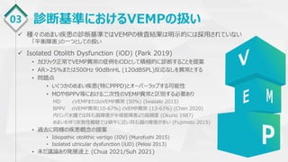 03 診断基準におけるVEMPの扱い
 種々のめまい疾患の診断基準ではVEMPの検査結果は明示的には採用されていない
「平衡障害」の一つとしての扱い
 Isolated Otolith Dysfunction (iOD) (Park 2019)
• カロリック正常でVEMP異常の症例をiODとして積極的に診断することを提案
• AR>25%または500Hz 90dBnHL (120dBSPL)反応なしを異常とする
• 問題点
• いくつかのめまい疾患(特にPPPD)とオーバーラップする可能性
• MDやBPPV等における二次性のVEMP異常と区別する必要あり
MD cVEMPまたはoVEMP異常 (50%) (Iwasaki 2015)
BPPV oVEMP異常(10-67%) cVEMP異常 (13-61%) (Chen 2020)
内リンパ水腫では耳石器障害が半規管障害より高頻度 (Okuno 1987)
めまいを伴う突発性難聴では蝸牛に近い耳石器の障害が多い (Fujimoto 2015)
• 過去に同様の疾患概念の提案
• Idiopathic otolithic vertigo (IOV) (Murofushi 2015)
• Isolated utricular dysfunction (iUD) (Pelosi 2013)
• 未だ議論あり発展途上 (Chua 2021/Suh 2021)
 