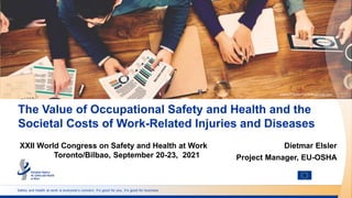 Safety and health at work is everyone’s concern. It’s good for you. It’s good for business.
The Value of Occupational Safety and Health and the
Societal Costs of Work-Related Injuries and Diseases
©SHUTTERSTOCK/Rawpixel.com
XXII World Congress on Safety and Health at Work
Toronto/Bilbao, September 20-23, 2021
Dietmar Elsler
Project Manager, EU-OSHA
 