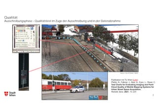 Qualität
7
Ausschreibungsphase - Qualitätstest im Zuge der Ausschreibung und in der Datenabnahme
Publikation mit TU Wien (Link):
Pfeifer, N.; Falkner, J.; Bayr, A.; Eysn, L.; Ressl, C.
Test Charts for Evaluating Imaging and Point
Cloud Quality of Mobile Mapping Systems for
Urban Street Space Acquisition.
Remote Sens. 2021, 13, 237.
Source: City of Vienna – MA41
 