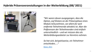 11
11
Hybride Präsenzveranstaltungen in der Weiterbildung (08/ 2021)
“Wir waren davon ausgegangen, dass die
Option, auf Distanz an der Präsenzphase eines
Moduls teilzunehmen, vor allem für weit
entfernte Teilnehmende attraktiv ist. Aber die
Präferenzen der Teilnehmenden sind einfach
unterschiedlich – und wir müssen dies als
Weiterbildungsanbieter zur Kenntnis nehmen.
So hat sich, beispielsweise, ein Teilnehmer
entschieden, ...“
Meier, 2021
 