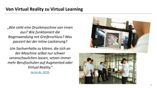 20
20
Von Virtual Reality zu Virtual Learning
„Wie sieht eine Druckmaschine von innen
aus? Wie funktioniert die
Bogenwendung mit Greiferschluss? Was
passiert bei der Inline-Lackierung?
Um Sachverhalte zu klären, die sich an
der Maschine selbst nur schwer
veranschaulichen lassen, setzen immer
mehr Berufsschulen auf Augmented oder
Virtual Reality.“
(print.de, 2019)
 