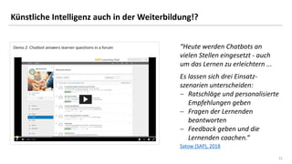 21
21
Künstliche Intelligenz auch in der Weiterbildung!?
Satow (SAP), 2018
“Heute werden Chatbots an
vielen Stellen eingesetzt - auch
um das Lernen zu erleichtern ...
Es lassen sich drei Einsatz-
szenarien unterscheiden:
− Ratschläge und personalisierte
Empfehlungen geben
− Fragen der Lernenden
beantworten
− Feedback geben und die
Lernenden coachen.“
 