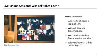 22
22
Live-Online-Sessions: Was geht alles noch?
Diskussionsfelder:
− Wie stelle ich soziale
Präsenz her?
− Wie aktiviere ich
Teilnehmende?
− Welche didaktischen
Szenarien sind denkbar?
− Wie verbinde ich online
und Präsenz?
Bild: Compare Fibre
 