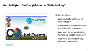 23
23
Nachhaltigkeit: Die Energiebilanz der Weiterbildung?
Diskussionsfelder:
− Welches Bildungsformat ist
nachhaltiger?
− Wie sieht der Stromverbrauch
von Online-Formaten aus?
− Was spart die ausgeschaltete
Kamera bei Webkonferenzen?
− Wer muss einen Nachhaltig-
keitsbericht erstellen?
Pape, 2021
 