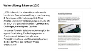 25
25
„2030 haben sich in vielen Unternehmen die
klassischen Personalentwicklungs- bzw. Learning
& Development-Bereiche aufgelöst. Neue
Ansätze sind in den Vordergrund gerückt, die oft
als die „4 C’s“ gehandelt werden: Communities,
Challenges, Curiosity und Coaches.
Sie stehen für mehr Selbstverantwortung für die
eigene Entwicklung, für das Engagement in
Projekten und Netzwerken, die neue
Perspektiven öffnen, und für Ansprechpartner,
die bei der Wahl des richtigen Weges
unterstützen.“
Weiterbildung & Lernen 2030
 