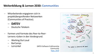 26
26
Weiterbildung & Lernen 2030: Communities
− Mitarbeitende engagieren sich in
projektübergreifenden Netzwerken
(Communities of Practice).
− DATEV
− Deutsche Telekom
− Formen und Formate des Peer-to-Peer-
Lernens rücken in den Vordergrund.
− Working Out Loud
− BarCamps
− Lernzirkel DATEV Software Craftmanship
Community
Pape, 2019
 