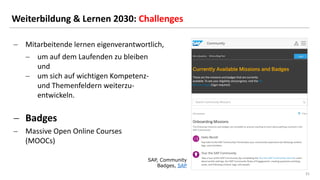 31
31
Weiterbildung & Lernen 2030: Challenges
SAP, Community
Badges, SAP
− Mitarbeitende lernen eigenverantwortlich,
− um auf dem Laufenden zu bleiben
und
− um sich auf wichtigen Kompetenz-
und Themenfeldern weiterzu-
entwickeln.
− Badges
− Massive Open Online Courses
(MOOCs)
 