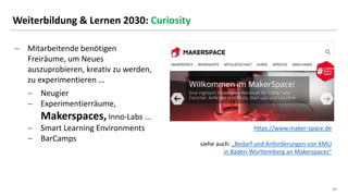 36
36
Weiterbildung & Lernen 2030: Curiosity
− Mitarbeitende benötigen
Freiräume, um Neues
auszuprobieren, kreativ zu werden,
zu experimentieren ...
− Neugier
− Experimentierräume,
Makerspaces, Inno-Labs ...
− Smart Learning Environments
− BarCamps
https://www.maker-space.de
siehe auch: „Bedarf und Anforderungen von KMU
in Baden-Württemberg an Makerspaces“
 
