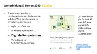40
40
Weiterbildung & Lernen 2030: Coaches
− TrainerInnen werden zu
LernbegleiterInnen, die Lernende
auf dem Weg, ihre Lernziele zu
erreichen, unterstützen.
− Agile Lern-Coaches
− & weitere Rollenbilder ...
− Digitale Kompetenzen
− Vermittlung von
Selbstlernkompetenzen
„8. Verständnis
für Technik, IT
und Software
entwickeln,
insbesondere
durch
Ausprobieren“
Seufert/ Meier/
Guggemos/ Helfritz,
2020
 